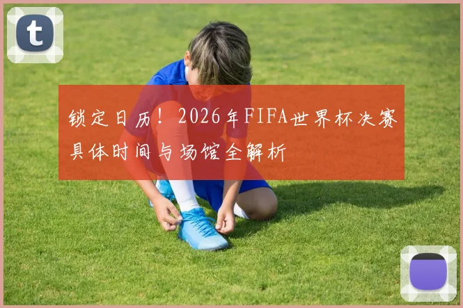 锁定日历！2026年FIFA世界杯决赛具体时间与场馆全解析