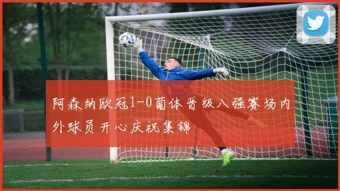 阿森纳欧冠1-0葡体晋级八强赛场内外球员开心庆祝集锦