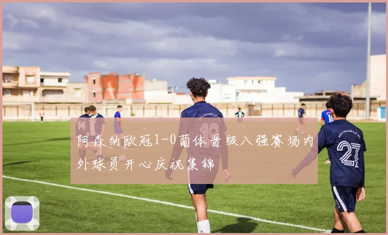 阿森纳欧冠1-0葡体晋级八强赛场内外球员开心庆祝集锦