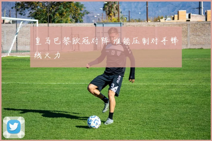 皇马巴黎欧冠对阵 谁能压制对手锋线火力